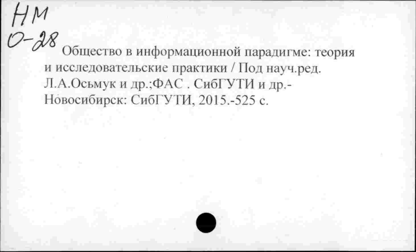 ﻿Нм
Общество в информационной парадигме: теория и исследовательские практики / Под науч.ред. Л.А.Осьмук и др.;ФАС . СибГУТИ и др,-Новосибирск: СибГУТИ, 2015.-525 с.